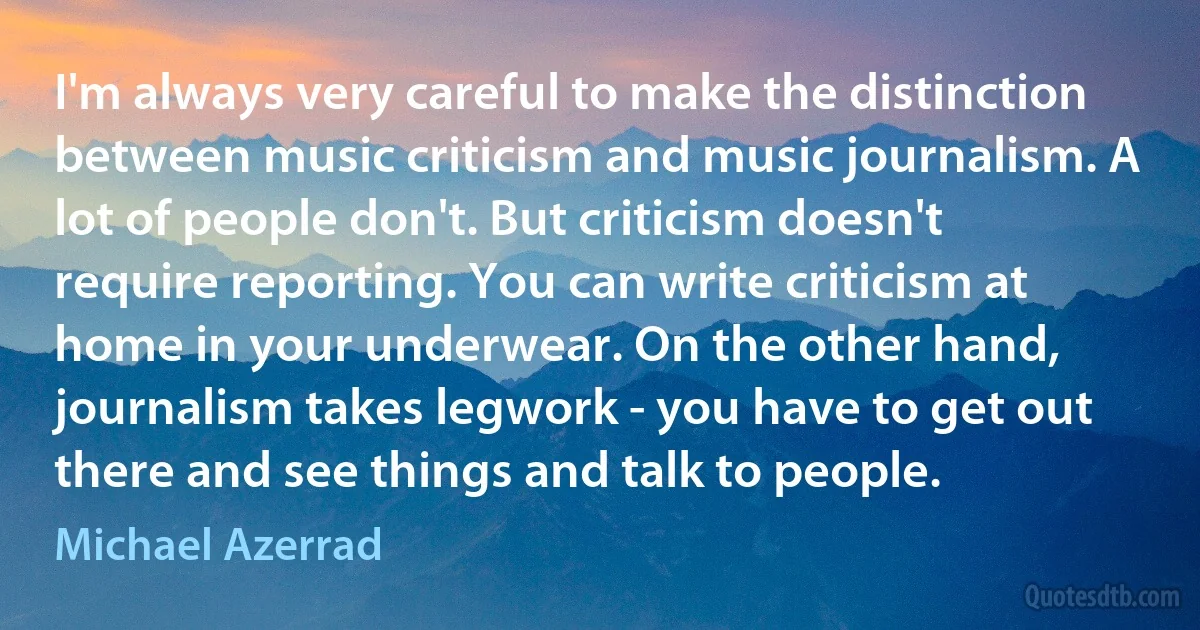 I'm always very careful to make the distinction between music criticism and music journalism. A lot of people don't. But criticism doesn't require reporting. You can write criticism at home in your underwear. On the other hand, journalism takes legwork - you have to get out there and see things and talk to people. (Michael Azerrad)