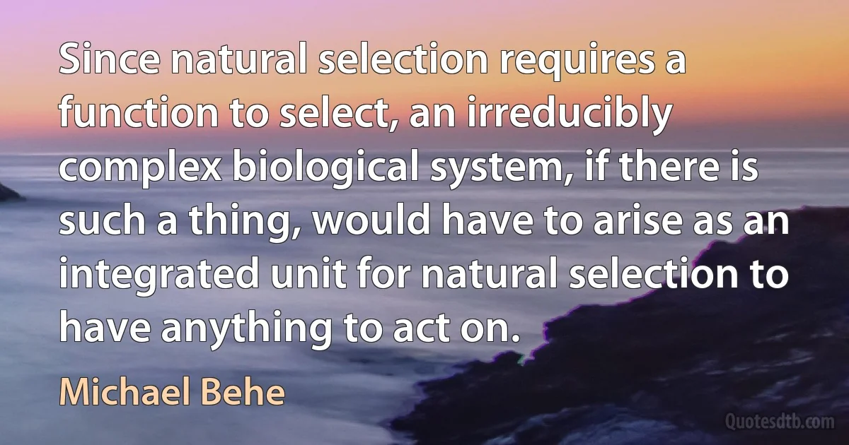 Since natural selection requires a function to select, an irreducibly complex biological system, if there is such a thing, would have to arise as an integrated unit for natural selection to have anything to act on. (Michael Behe)