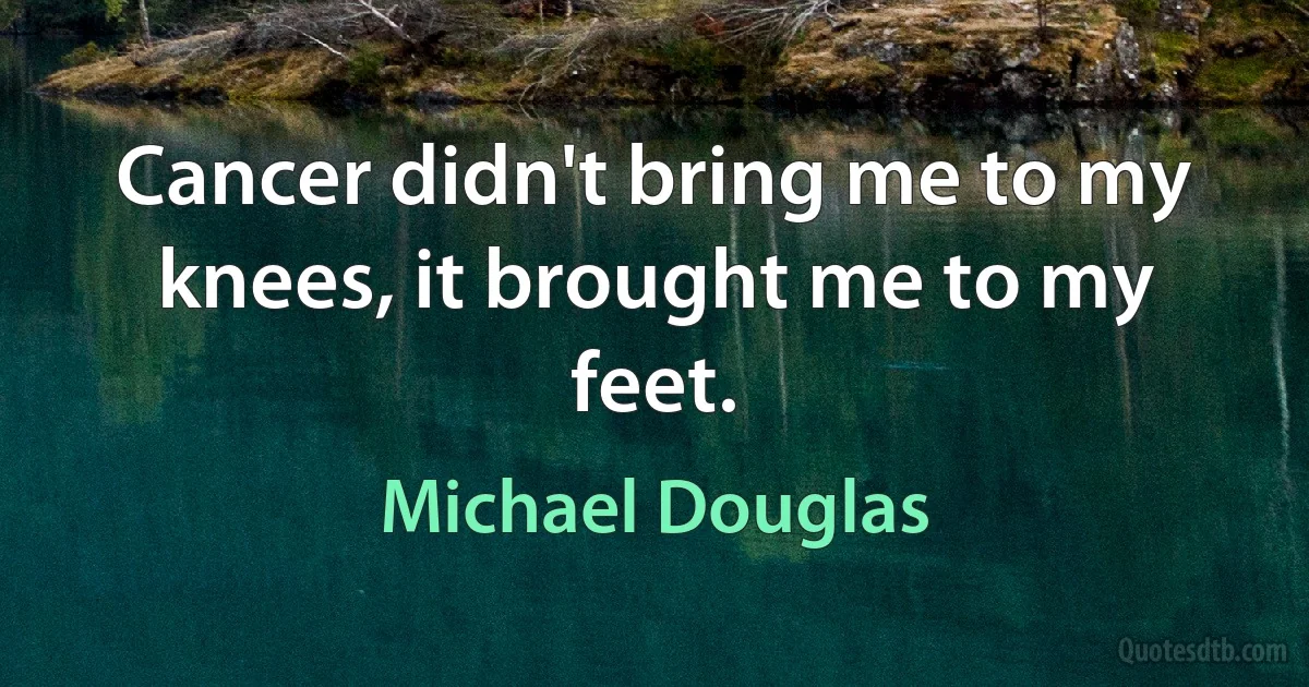 Cancer didn't bring me to my knees, it brought me to my feet. (Michael Douglas)