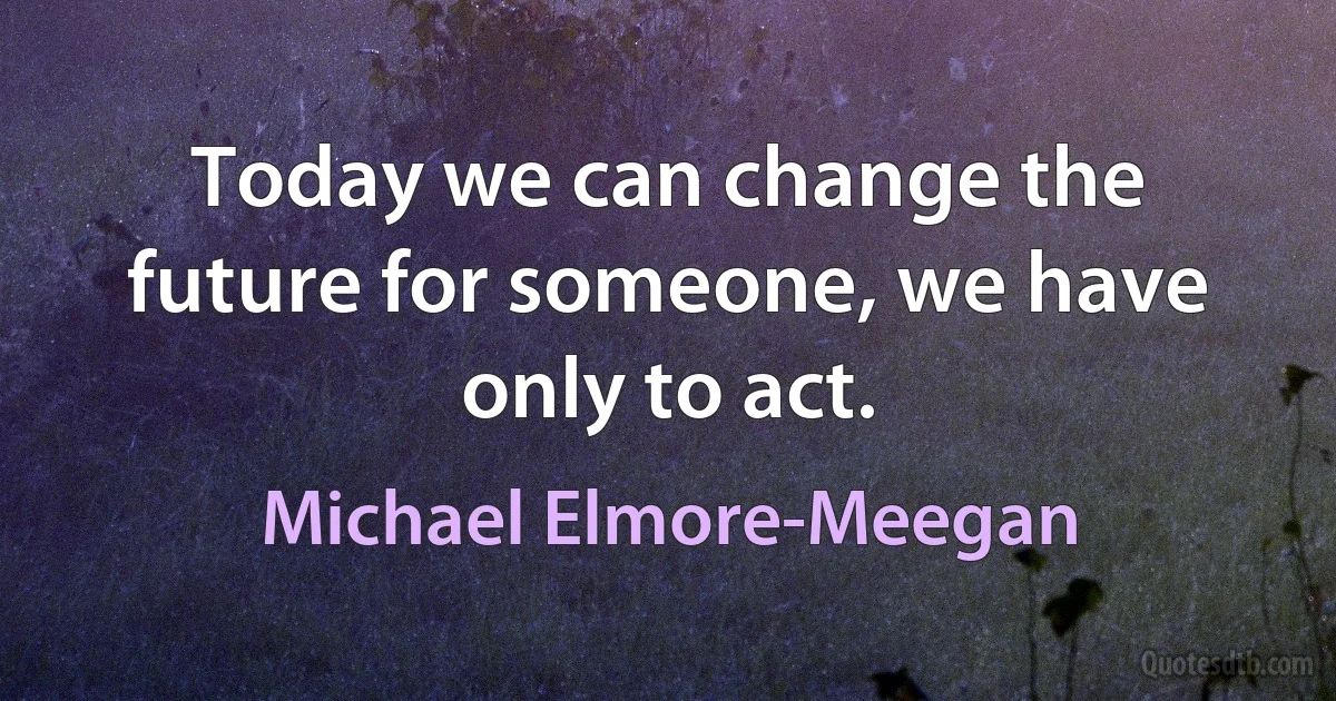 Today we can change the future for someone, we have only to act. (Michael Elmore-Meegan)