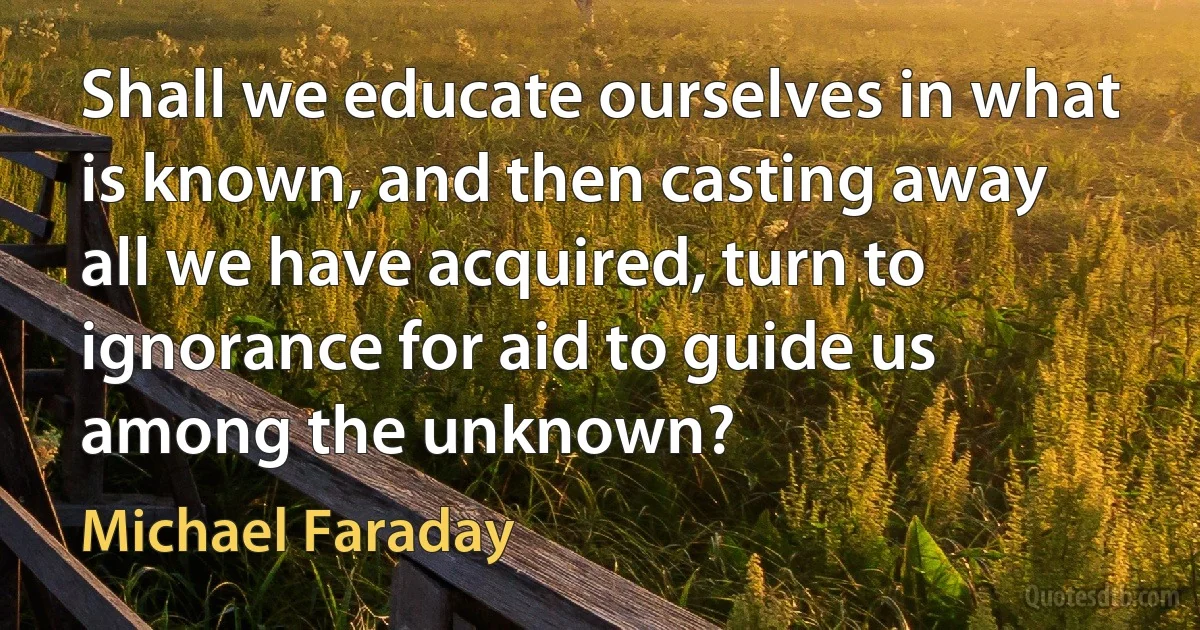 Shall we educate ourselves in what is known, and then casting away all we have acquired, turn to ignorance for aid to guide us among the unknown? (Michael Faraday)