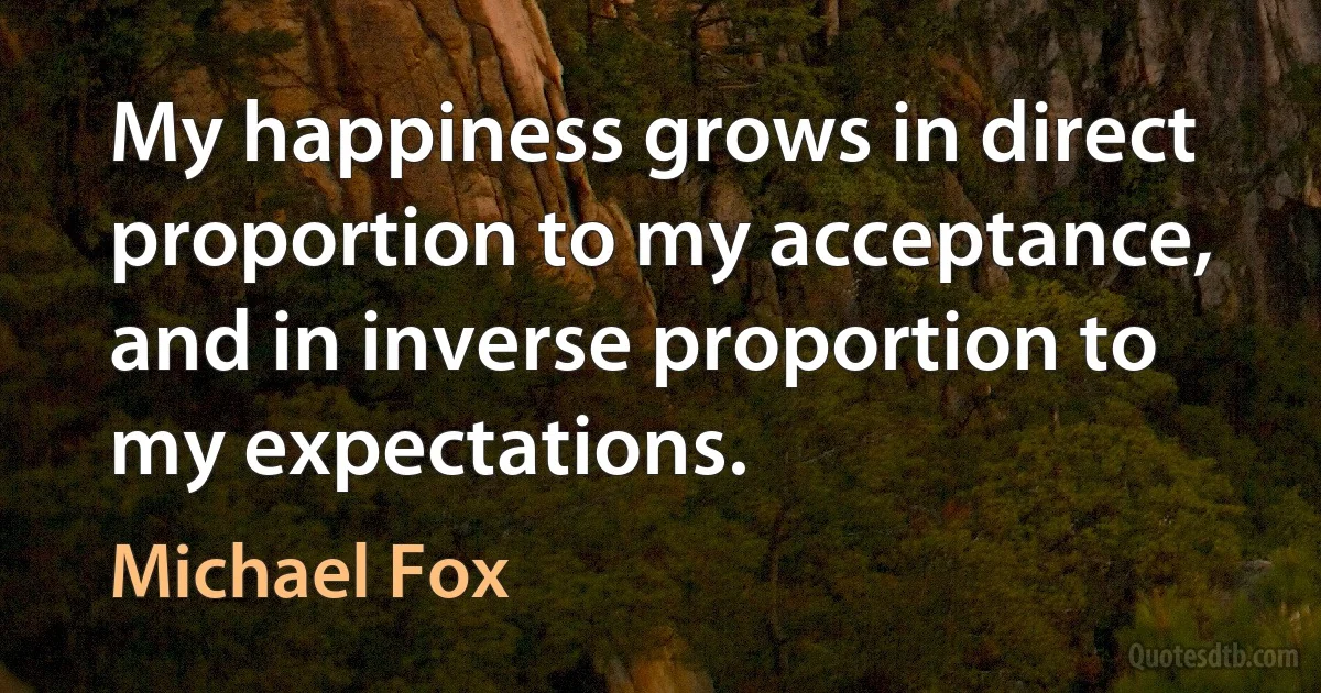 My happiness grows in direct proportion to my acceptance, and in inverse proportion to my expectations. (Michael Fox)