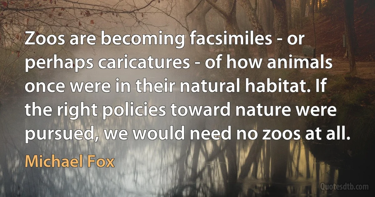 Zoos are becoming facsimiles - or perhaps caricatures - of how animals once were in their natural habitat. If the right policies toward nature were pursued, we would need no zoos at all. (Michael Fox)