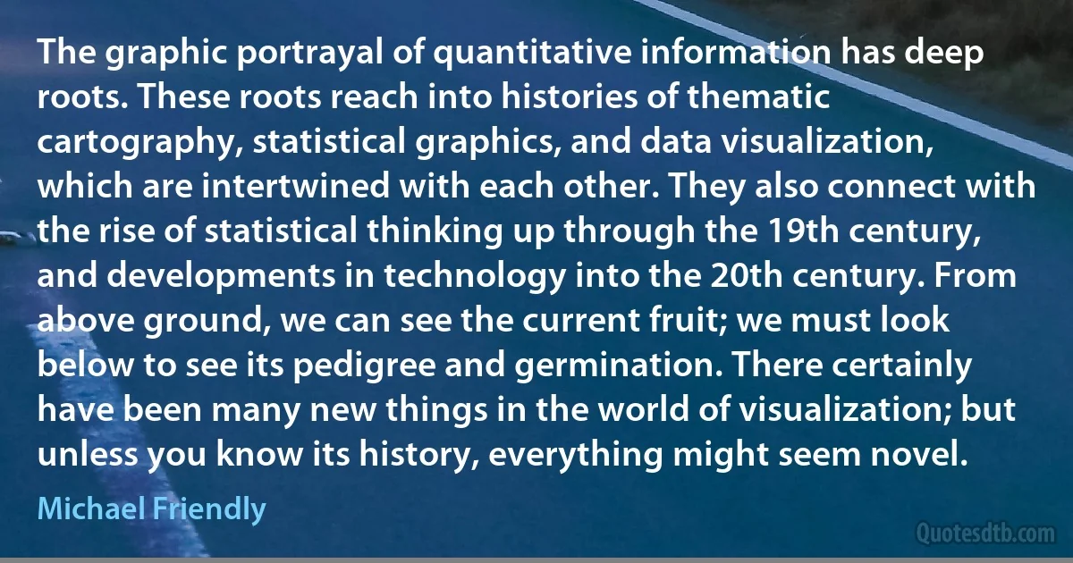 The graphic portrayal of quantitative information has deep roots. These roots reach into histories of thematic cartography, statistical graphics, and data visualization, which are intertwined with each other. They also connect with the rise of statistical thinking up through the 19th century, and developments in technology into the 20th century. From above ground, we can see the current fruit; we must look below to see its pedigree and germination. There certainly have been many new things in the world of visualization; but unless you know its history, everything might seem novel. (Michael Friendly)