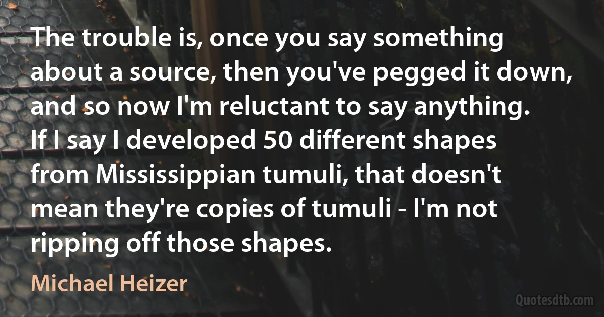 The trouble is, once you say something about a source, then you've pegged it down, and so now I'm reluctant to say anything. If I say I developed 50 different shapes from Mississippian tumuli, that doesn't mean they're copies of tumuli - I'm not ripping off those shapes. (Michael Heizer)