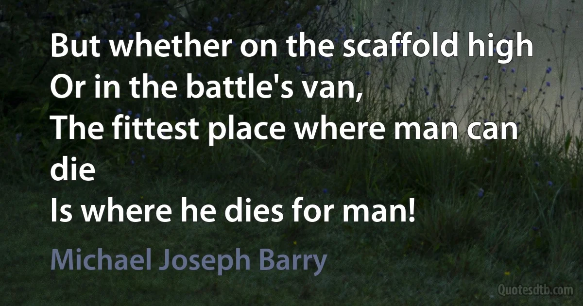 But whether on the scaffold high
Or in the battle's van,
The fittest place where man can die
Is where he dies for man! (Michael Joseph Barry)