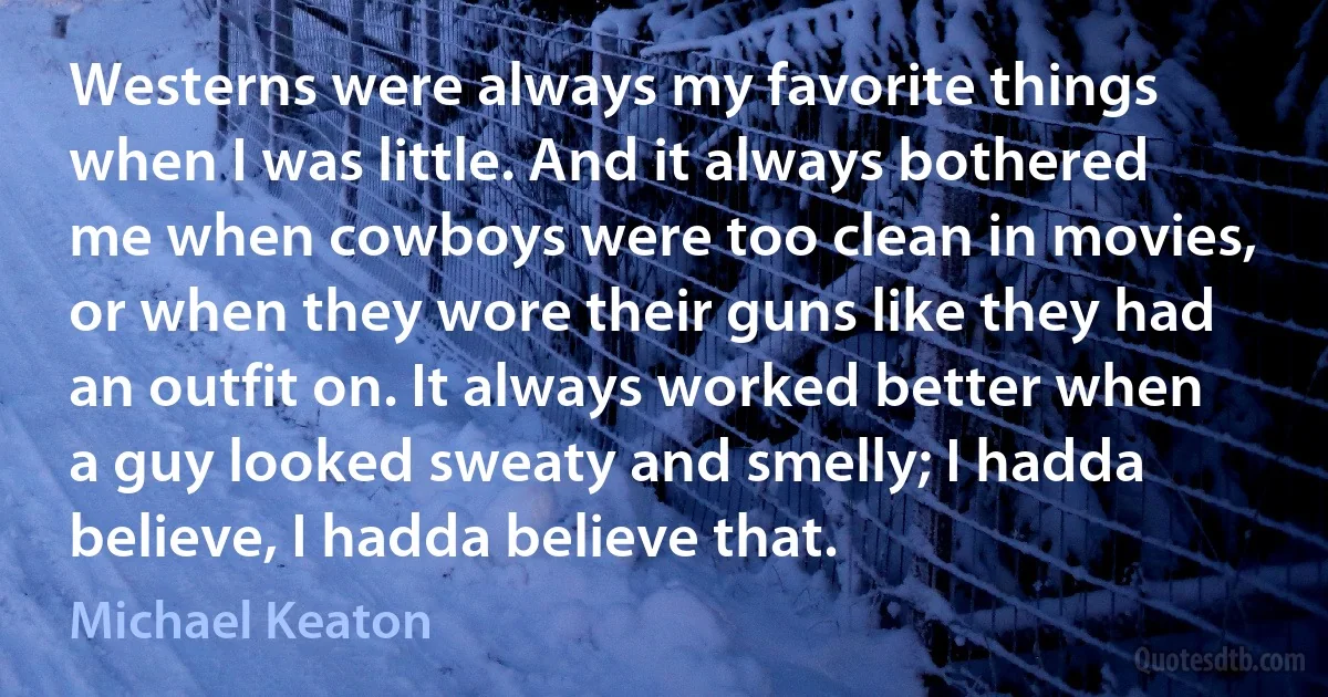 Westerns were always my favorite things when I was little. And it always bothered me when cowboys were too clean in movies, or when they wore their guns like they had an outfit on. It always worked better when a guy looked sweaty and smelly; I hadda believe, I hadda believe that. (Michael Keaton)