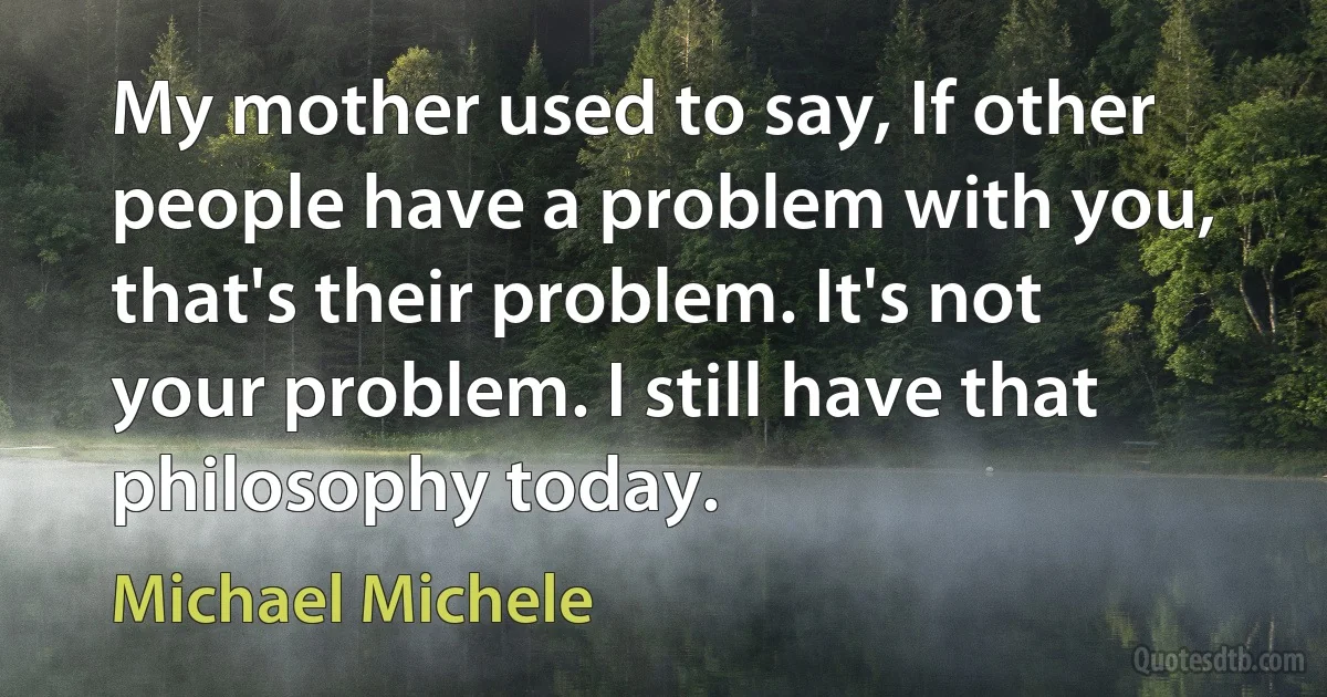 My mother used to say, If other people have a problem with you, that's their problem. It's not your problem. I still have that philosophy today. (Michael Michele)