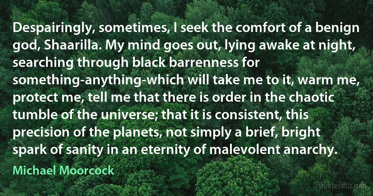 Despairingly, sometimes, I seek the comfort of a benign god, Shaarilla. My mind goes out, lying awake at night, searching through black barrenness for something-anything-which will take me to it, warm me, protect me, tell me that there is order in the chaotic tumble of the universe; that it is consistent, this precision of the planets, not simply a brief, bright spark of sanity in an eternity of malevolent anarchy. (Michael Moorcock)