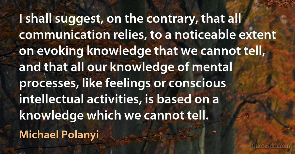 I shall suggest, on the contrary, that all communication relies, to a noticeable extent on evoking knowledge that we cannot tell, and that all our knowledge of mental processes, like feelings or conscious intellectual activities, is based on a knowledge which we cannot tell. (Michael Polanyi)