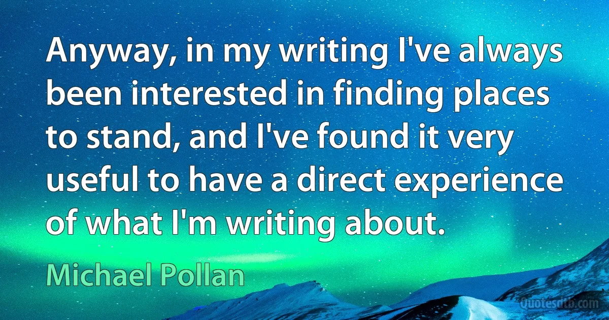 Anyway, in my writing I've always been interested in finding places to stand, and I've found it very useful to have a direct experience of what I'm writing about. (Michael Pollan)