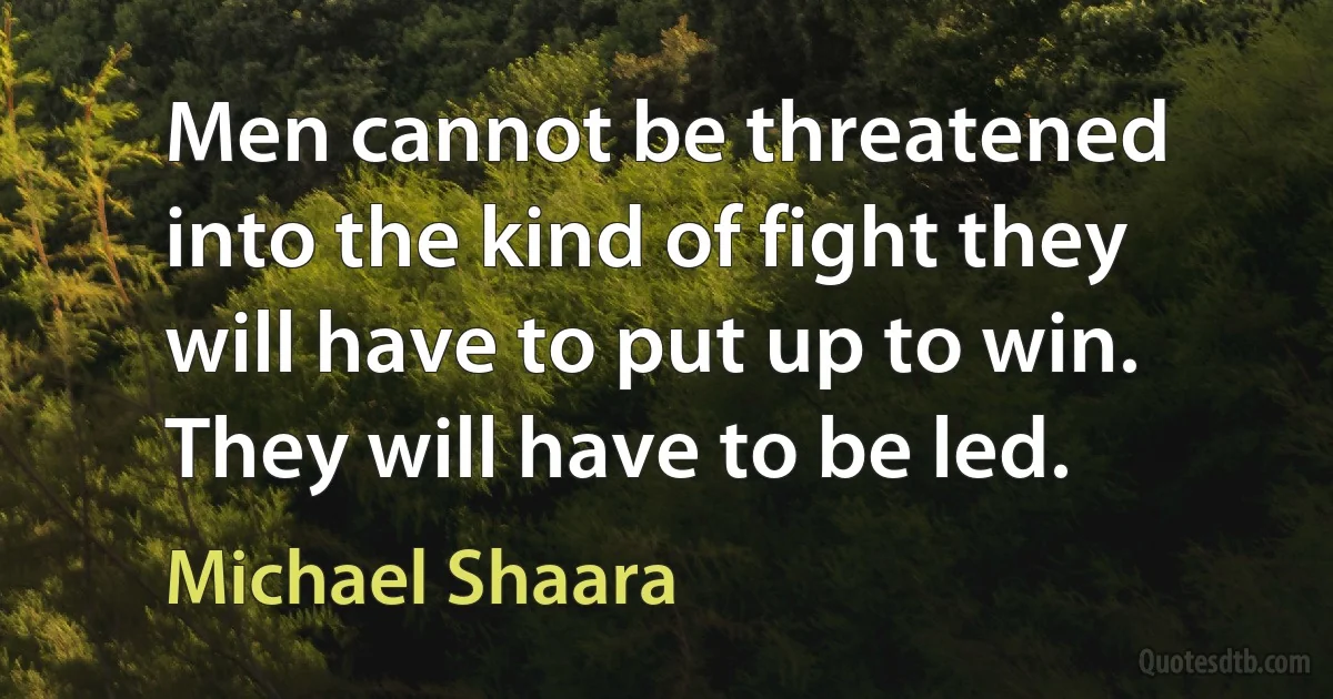 Men cannot be threatened into the kind of fight they will have to put up to win. They will have to be led. (Michael Shaara)