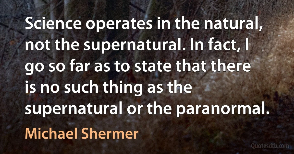 Science operates in the natural, not the supernatural. In fact, I go so far as to state that there is no such thing as the supernatural or the paranormal. (Michael Shermer)