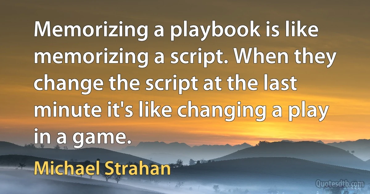 Memorizing a playbook is like memorizing a script. When they change the script at the last minute it's like changing a play in a game. (Michael Strahan)