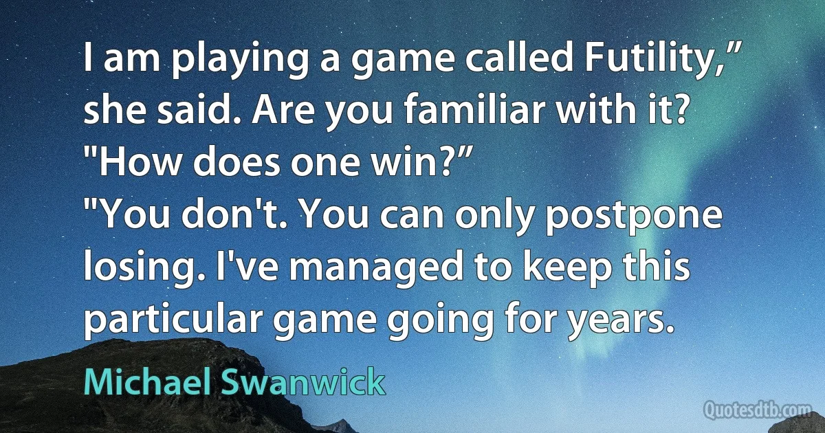 I am playing a game called Futility,” she said. Are you familiar with it?
"How does one win?”
"You don't. You can only postpone losing. I've managed to keep this particular game going for years. (Michael Swanwick)