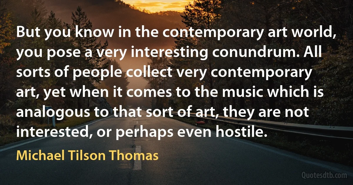 But you know in the contemporary art world, you pose a very interesting conundrum. All sorts of people collect very contemporary art, yet when it comes to the music which is analogous to that sort of art, they are not interested, or perhaps even hostile. (Michael Tilson Thomas)