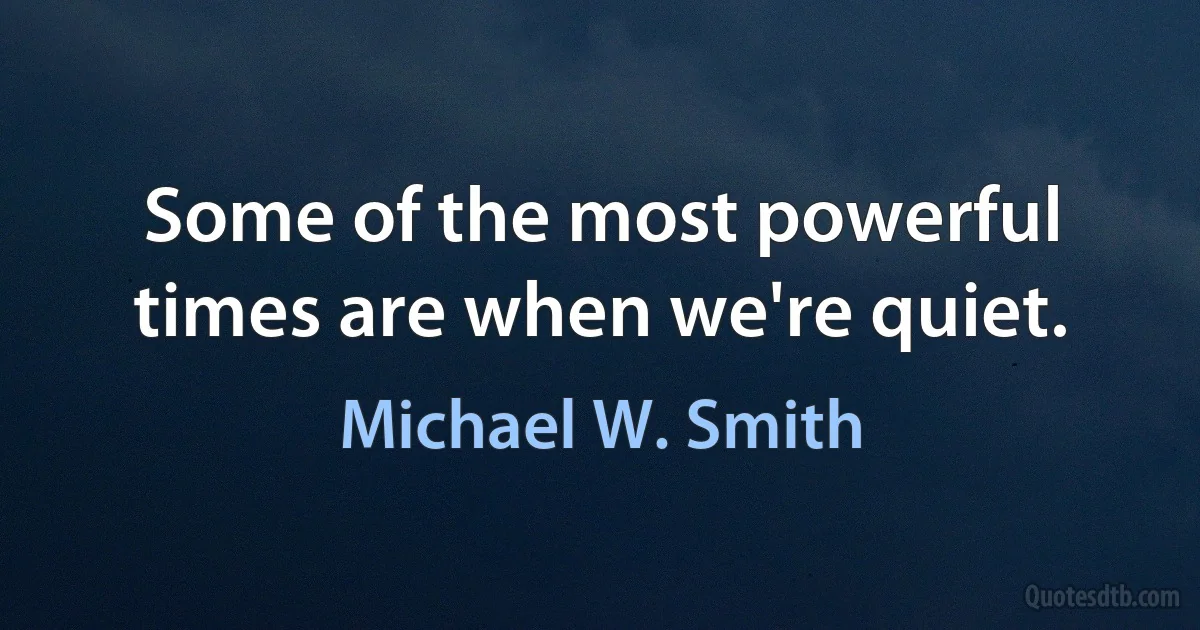 Some of the most powerful times are when we're quiet. (Michael W. Smith)