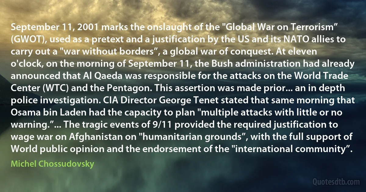 September 11, 2001 marks the onslaught of the "Global War on Terrorism” (GWOT), used as a pretext and a justification by the US and its NATO allies to carry out a "war without borders”, a global war of conquest. At eleven o'clock, on the morning of September 11, the Bush administration had already announced that Al Qaeda was responsible for the attacks on the World Trade Center (WTC) and the Pentagon. This assertion was made prior... an in depth police investigation. CIA Director George Tenet stated that same morning that Osama bin Laden had the capacity to plan "multiple attacks with little or no warning.”... The tragic events of 9/11 provided the required justification to wage war on Afghanistan on "humanitarian grounds”, with the full support of World public opinion and the endorsement of the "international community”. (Michel Chossudovsky)