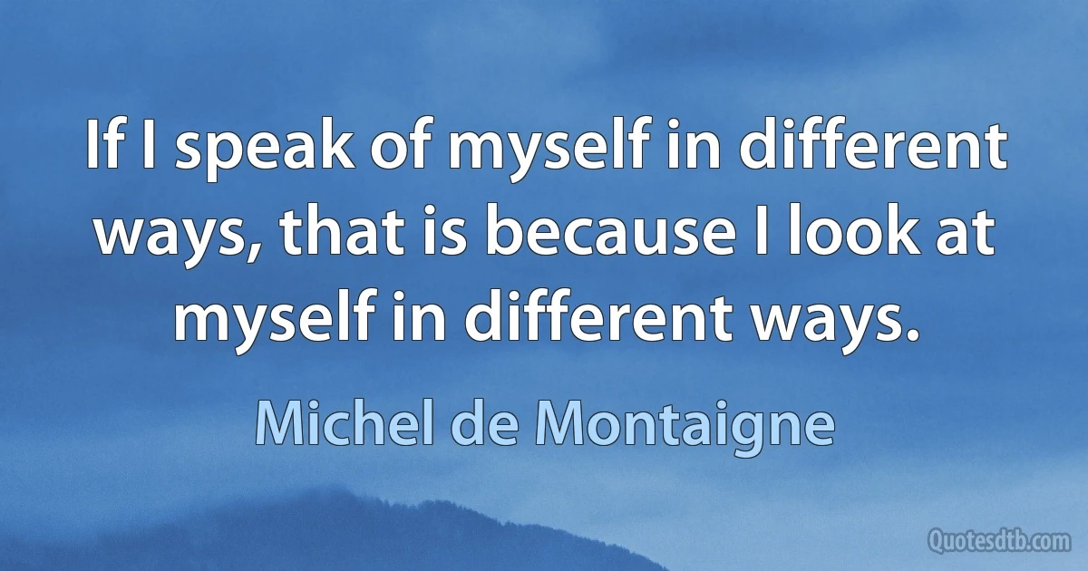 If I speak of myself in different ways, that is because I look at myself in different ways. (Michel de Montaigne)