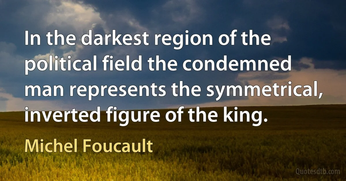 In the darkest region of the political field the condemned man represents the symmetrical, inverted figure of the king. (Michel Foucault)