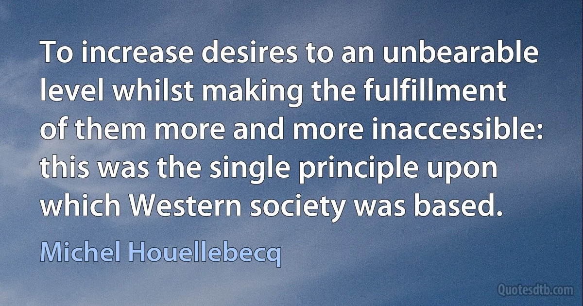 To increase desires to an unbearable level whilst making the fulfillment of them more and more inaccessible: this was the single principle upon which Western society was based. (Michel Houellebecq)