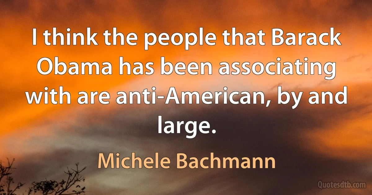 I think the people that Barack Obama has been associating with are anti-American, by and large. (Michele Bachmann)