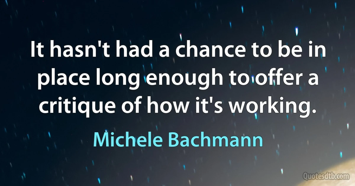 It hasn't had a chance to be in place long enough to offer a critique of how it's working. (Michele Bachmann)