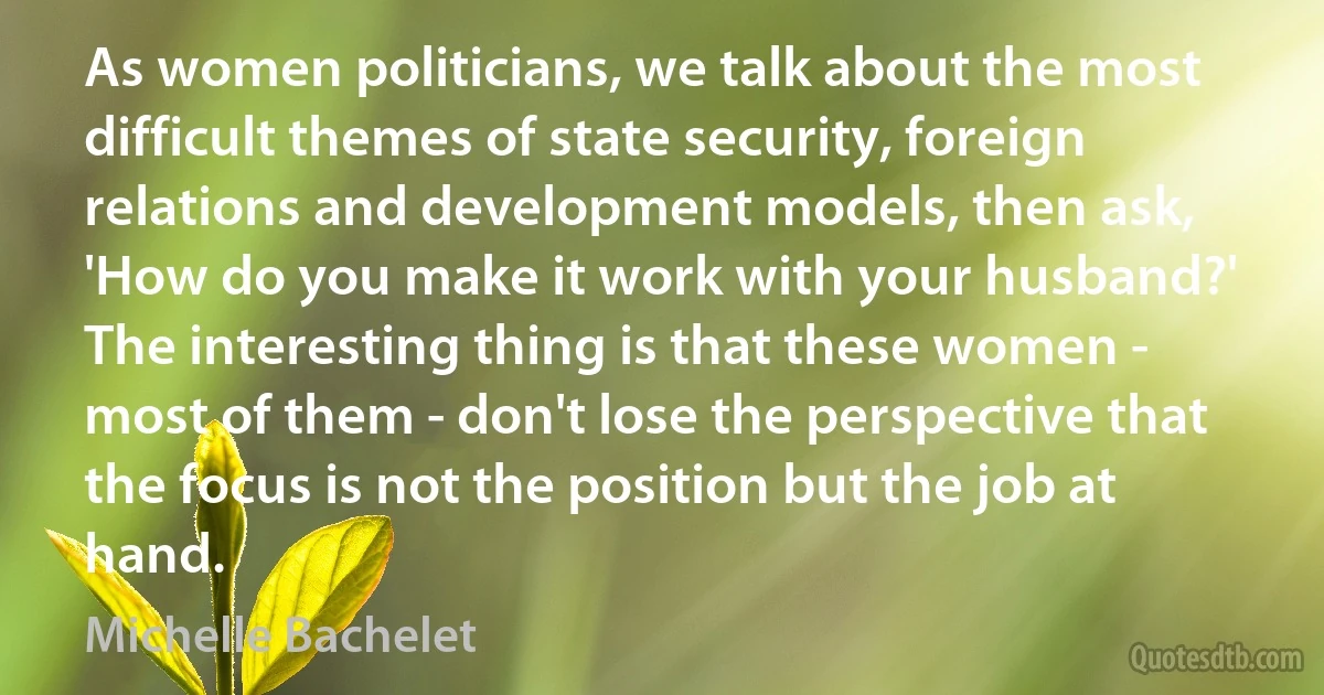 As women politicians, we talk about the most difficult themes of state security, foreign relations and development models, then ask, 'How do you make it work with your husband?' The interesting thing is that these women - most of them - don't lose the perspective that the focus is not the position but the job at hand. (Michelle Bachelet)