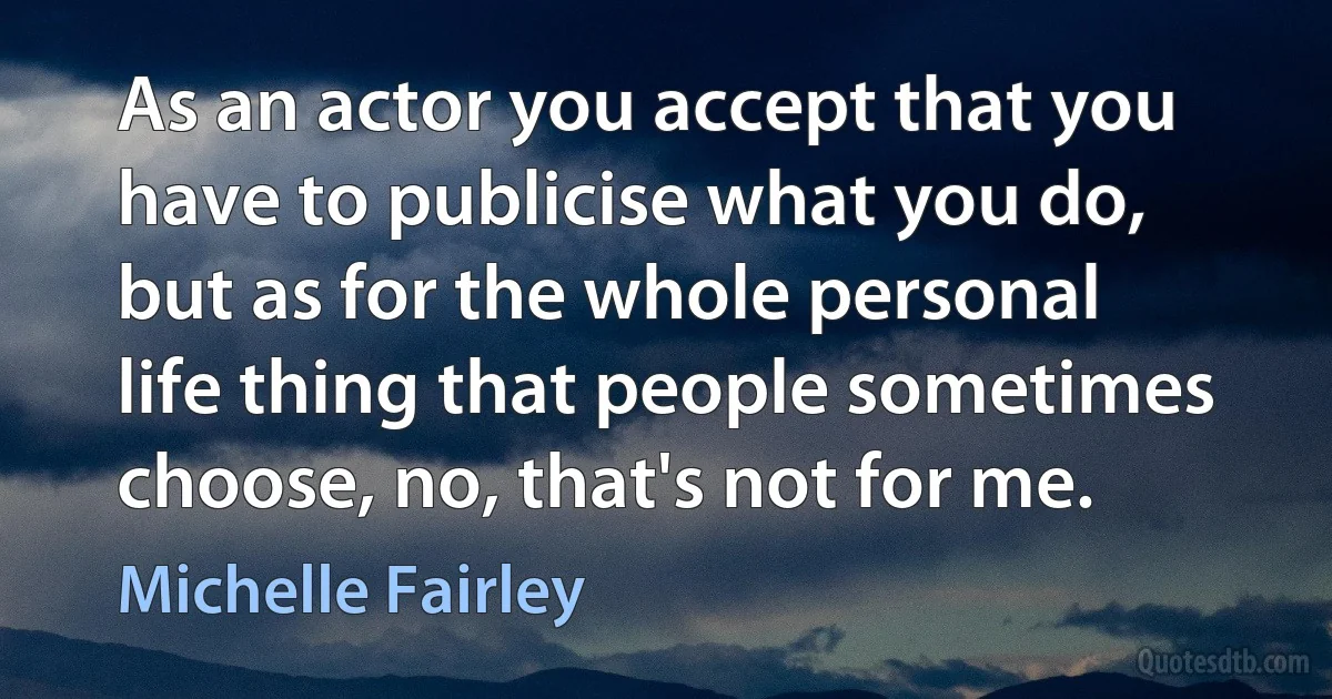 As an actor you accept that you have to publicise what you do, but as for the whole personal life thing that people sometimes choose, no, that's not for me. (Michelle Fairley)