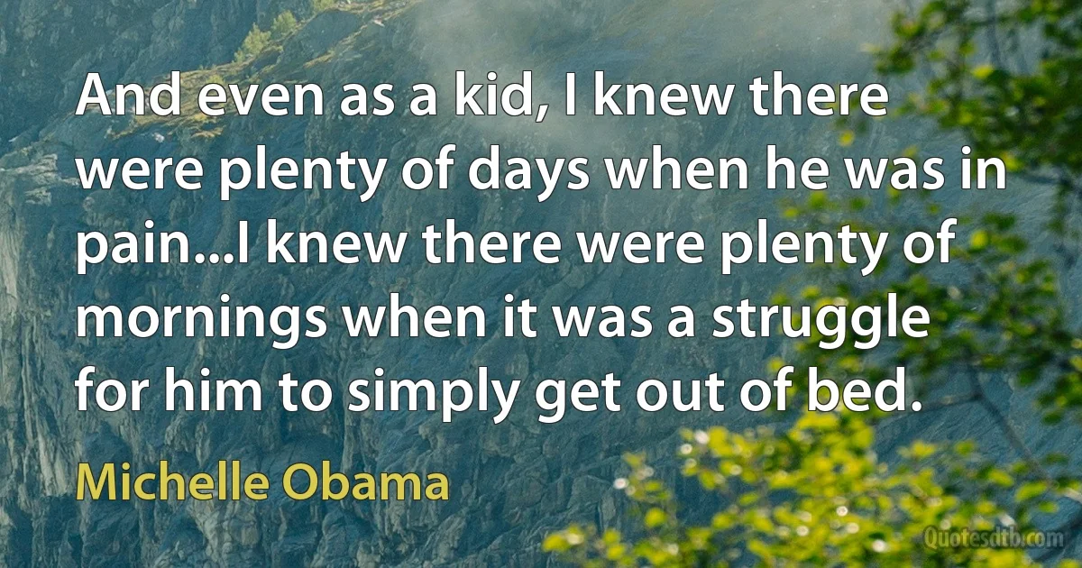 And even as a kid, I knew there were plenty of days when he was in pain...I knew there were plenty of mornings when it was a struggle for him to simply get out of bed. (Michelle Obama)