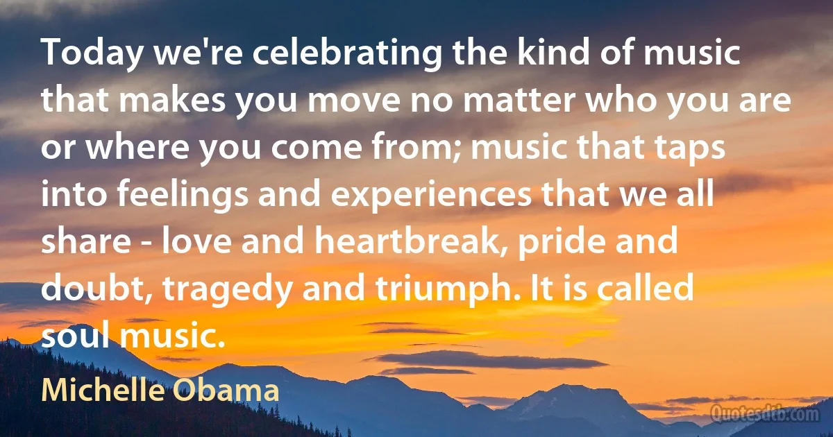 Today we're celebrating the kind of music that makes you move no matter who you are or where you come from; music that taps into feelings and experiences that we all share - love and heartbreak, pride and doubt, tragedy and triumph. It is called soul music. (Michelle Obama)