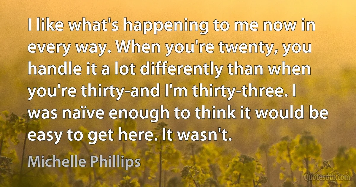 I like what's happening to me now in every way. When you're twenty, you handle it a lot differently than when you're thirty-and I'm thirty-three. I was naïve enough to think it would be easy to get here. It wasn't. (Michelle Phillips)