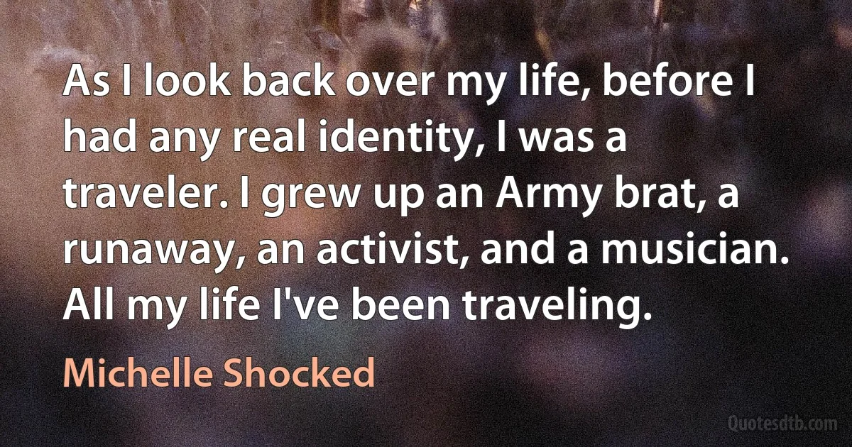 As I look back over my life, before I had any real identity, I was a traveler. I grew up an Army brat, a runaway, an activist, and a musician. All my life I've been traveling. (Michelle Shocked)