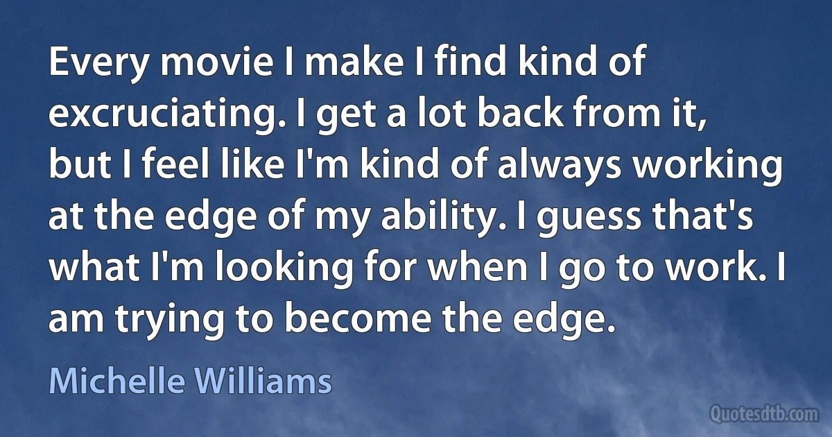 Every movie I make I find kind of excruciating. I get a lot back from it, but I feel like I'm kind of always working at the edge of my ability. I guess that's what I'm looking for when I go to work. I am trying to become the edge. (Michelle Williams)