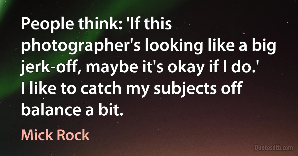 People think: 'If this photographer's looking like a big jerk-off, maybe it's okay if I do.' I like to catch my subjects off balance a bit. (Mick Rock)