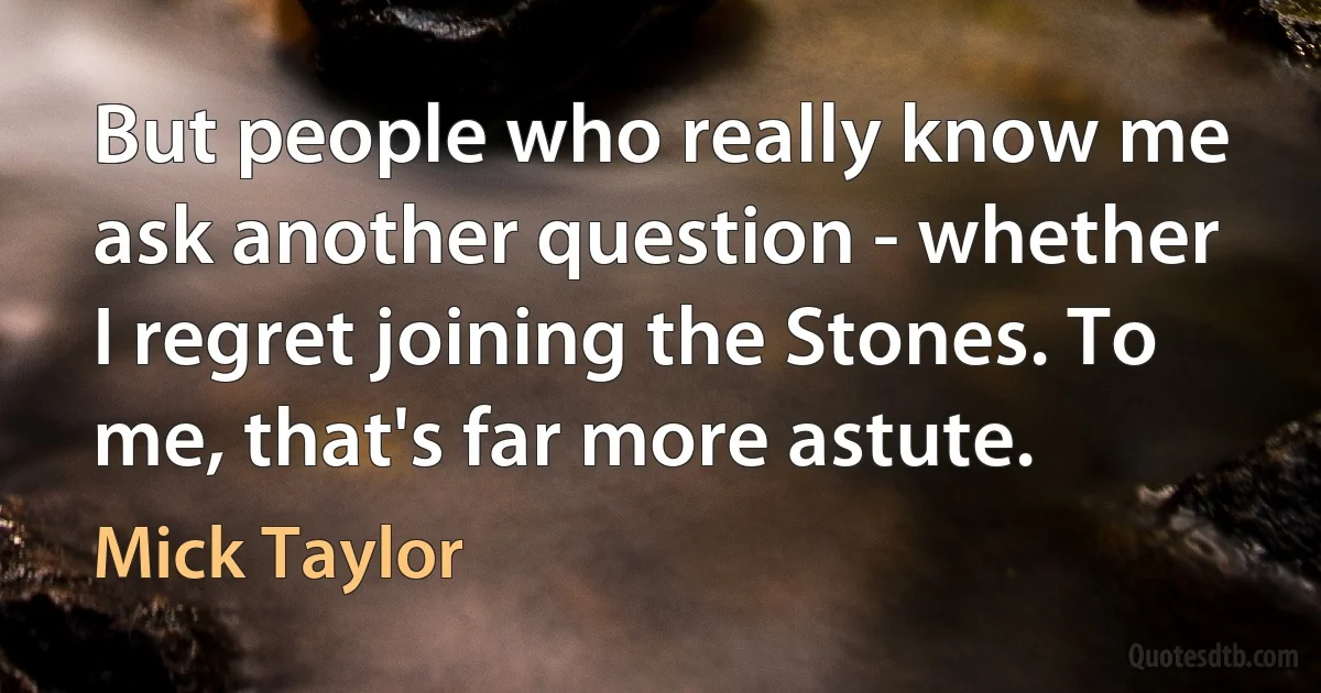 But people who really know me ask another question - whether I regret joining the Stones. To me, that's far more astute. (Mick Taylor)