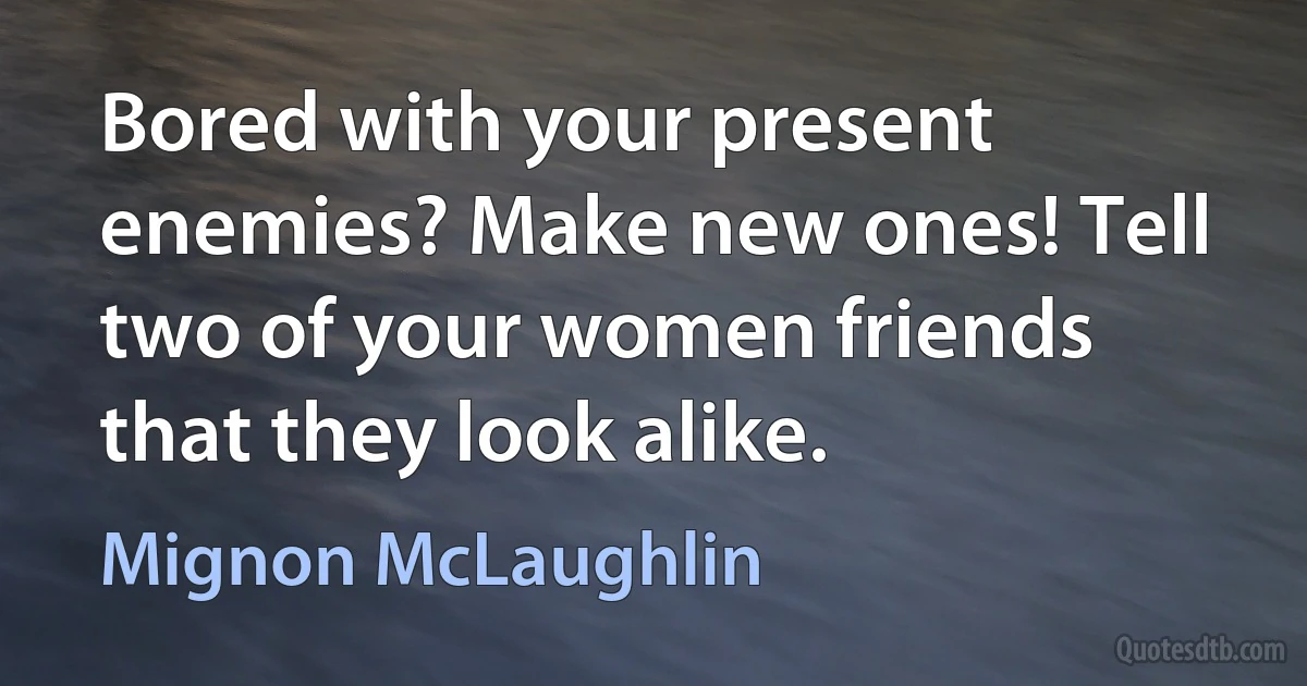 Bored with your present enemies? Make new ones! Tell two of your women friends that they look alike. (Mignon McLaughlin)