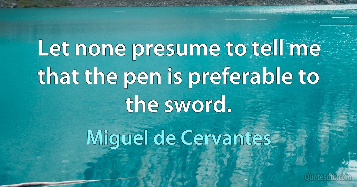 Let none presume to tell me that the pen is preferable to the sword. (Miguel de Cervantes)