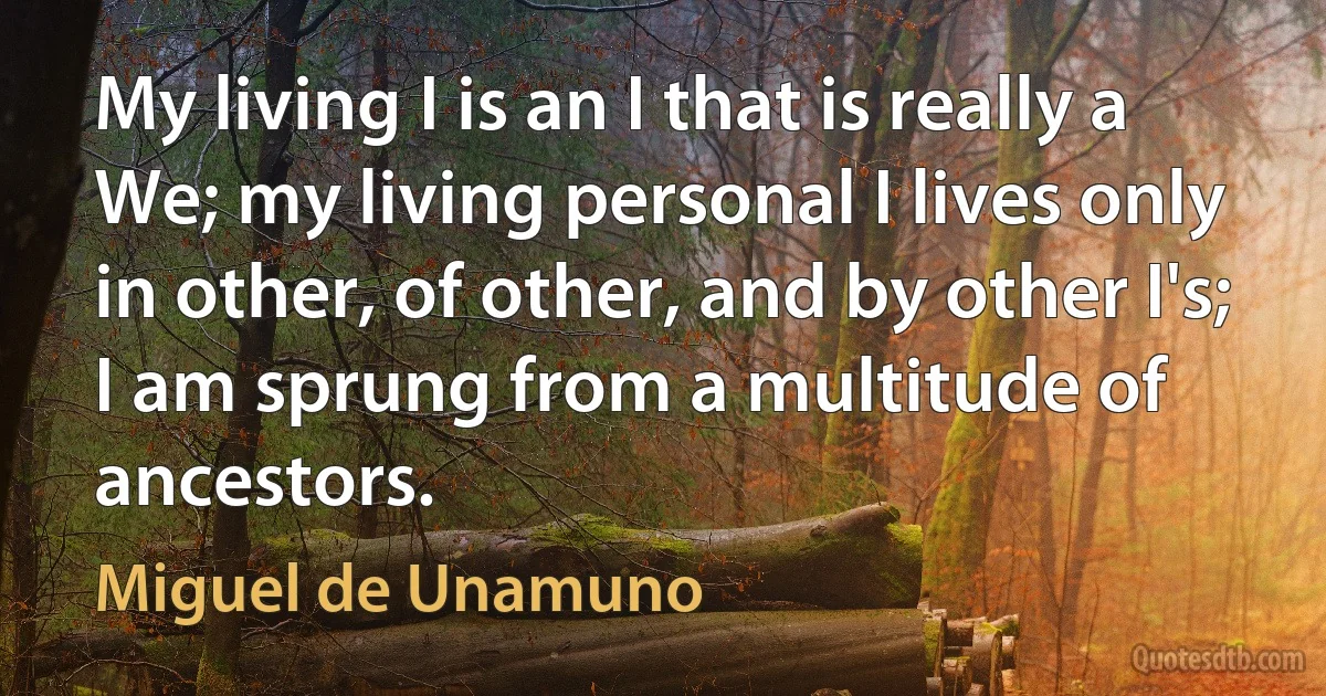 My living I is an I that is really a We; my living personal I lives only in other, of other, and by other I's; I am sprung from a multitude of ancestors. (Miguel de Unamuno)