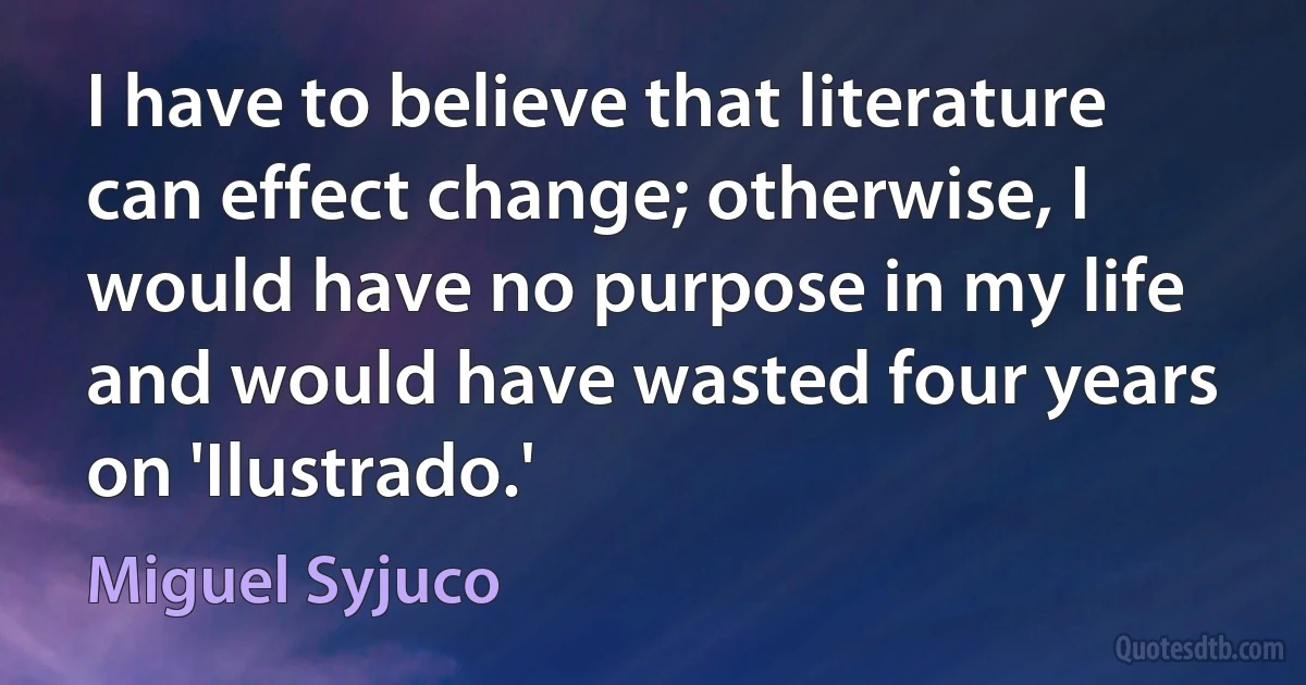 I have to believe that literature can effect change; otherwise, I would have no purpose in my life and would have wasted four years on 'Ilustrado.' (Miguel Syjuco)