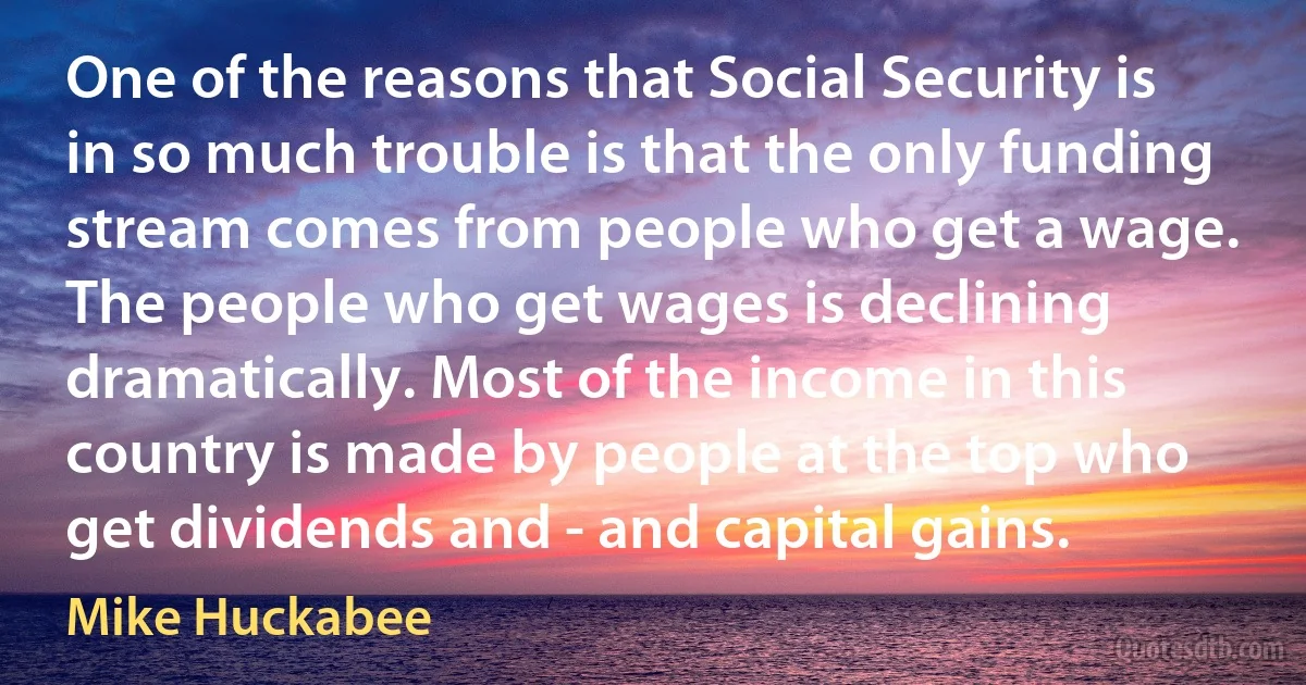 One of the reasons that Social Security is in so much trouble is that the only funding stream comes from people who get a wage. The people who get wages is declining dramatically. Most of the income in this country is made by people at the top who get dividends and - and capital gains. (Mike Huckabee)