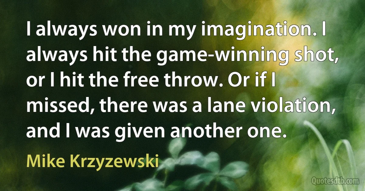 I always won in my imagination. I always hit the game-winning shot, or I hit the free throw. Or if I missed, there was a lane violation, and I was given another one. (Mike Krzyzewski)