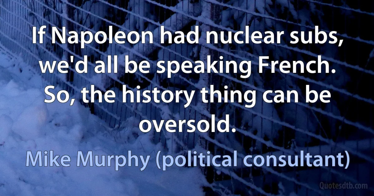 If Napoleon had nuclear subs, we'd all be speaking French. So, the history thing can be oversold. (Mike Murphy (political consultant))