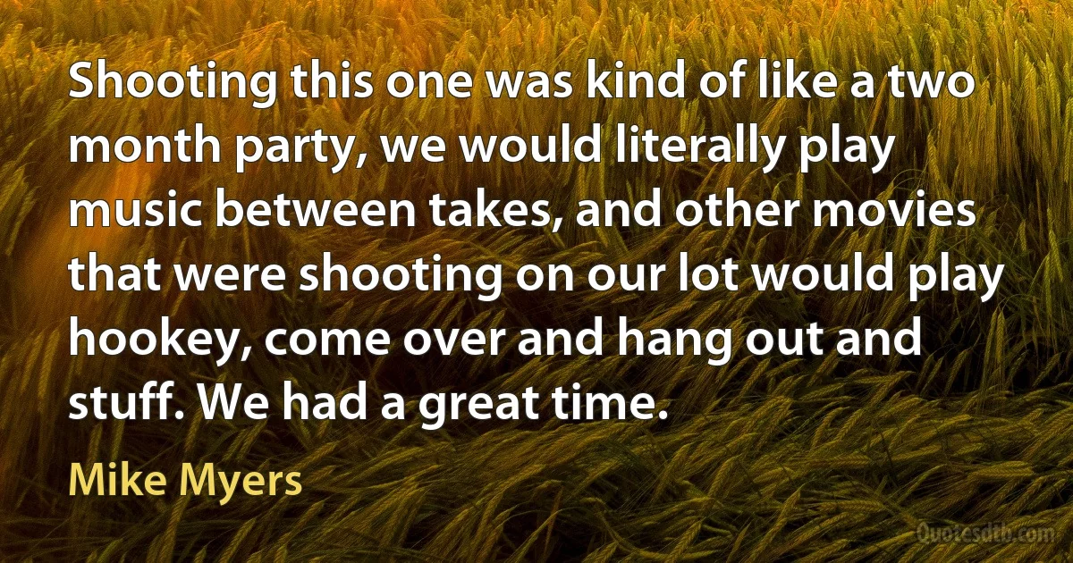 Shooting this one was kind of like a two month party, we would literally play music between takes, and other movies that were shooting on our lot would play hookey, come over and hang out and stuff. We had a great time. (Mike Myers)