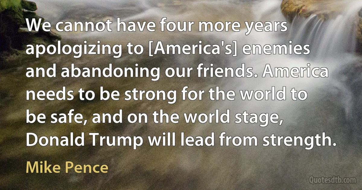 We cannot have four more years apologizing to [America's] enemies and abandoning our friends. America needs to be strong for the world to be safe, and on the world stage, Donald Trump will lead from strength. (Mike Pence)