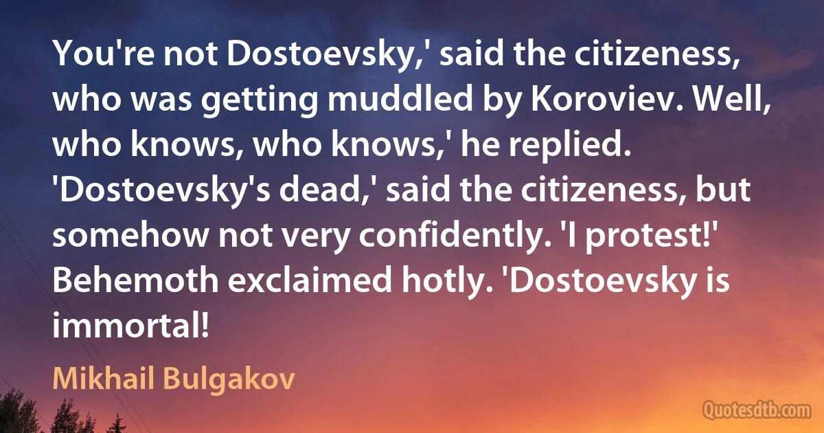 You're not Dostoevsky,' said the citizeness, who was getting muddled by Koroviev. Well, who knows, who knows,' he replied. 'Dostoevsky's dead,' said the citizeness, but somehow not very confidently. 'I protest!' Behemoth exclaimed hotly. 'Dostoevsky is immortal! (Mikhail Bulgakov)