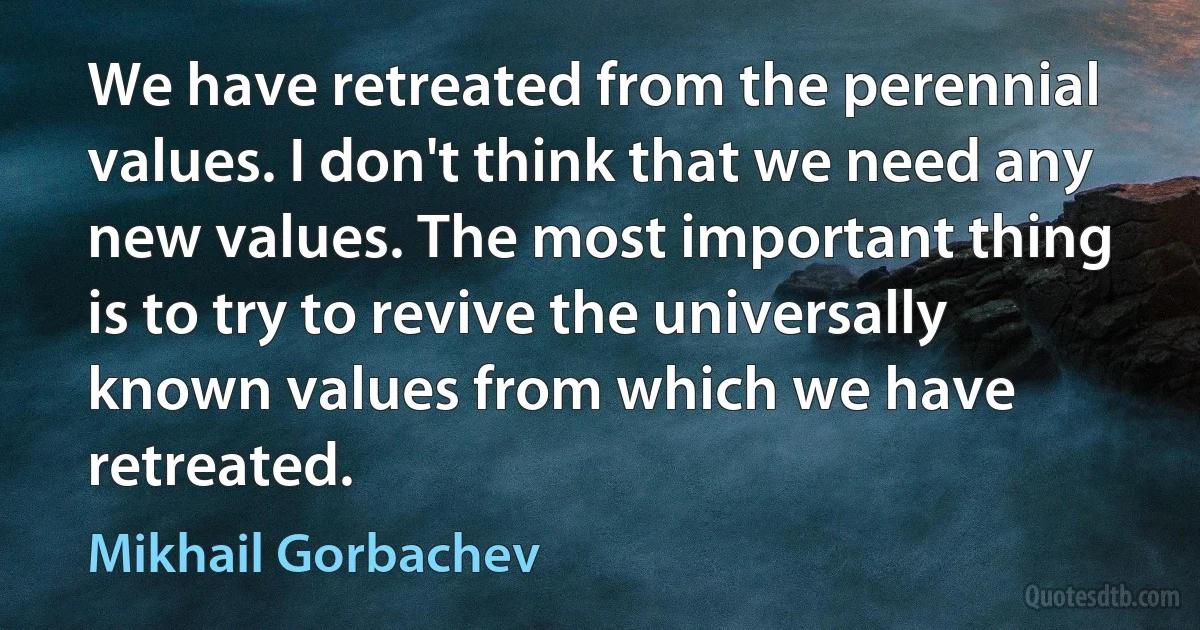 We have retreated from the perennial values. I don't think that we need any new values. The most important thing is to try to revive the universally known values from which we have retreated. (Mikhail Gorbachev)