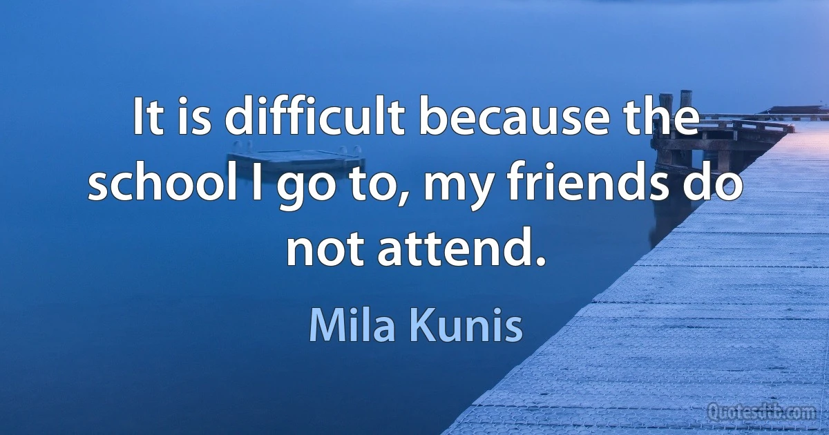 It is difficult because the school I go to, my friends do not attend. (Mila Kunis)