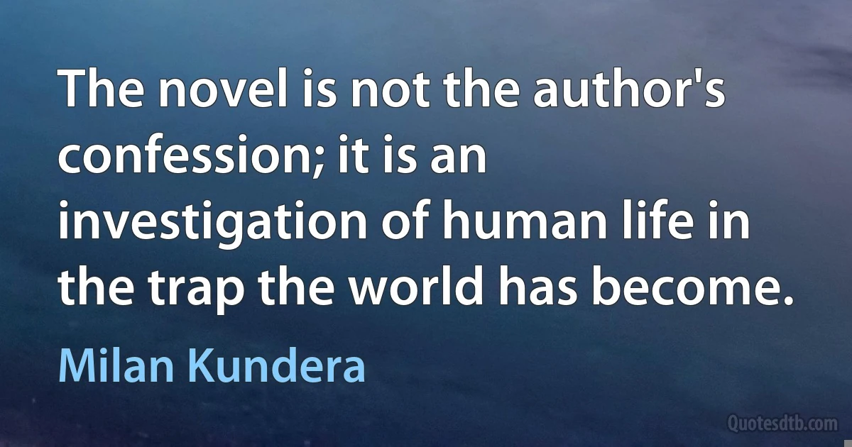 The novel is not the author's confession; it is an investigation of human life in the trap the world has become. (Milan Kundera)