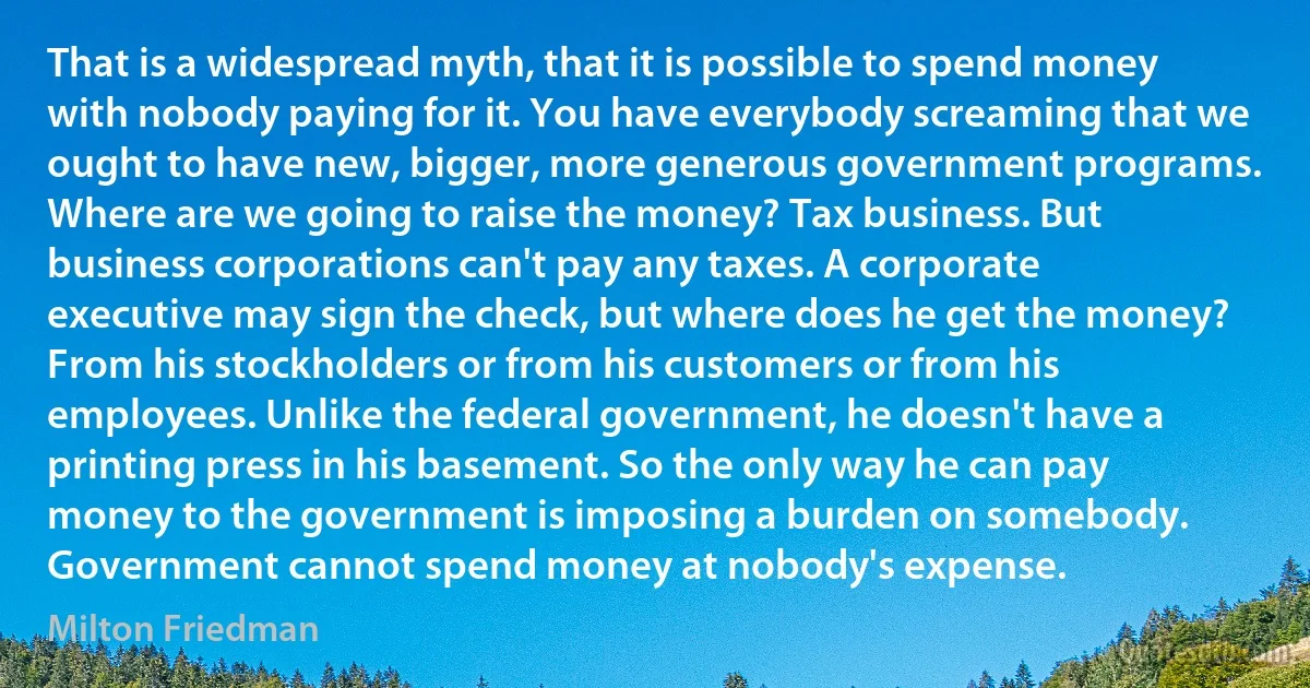 That is a widespread myth, that it is possible to spend money with nobody paying for it. You have everybody screaming that we ought to have new, bigger, more generous government programs. Where are we going to raise the money? Tax business. But business corporations can't pay any taxes. A corporate executive may sign the check, but where does he get the money? From his stockholders or from his customers or from his employees. Unlike the federal government, he doesn't have a printing press in his basement. So the only way he can pay money to the government is imposing a burden on somebody. Government cannot spend money at nobody's expense. (Milton Friedman)